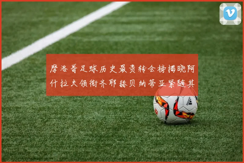 摩洛哥足球历史最贵转会榜揭晓阿什拉夫领衔齐耶赫贝纳蒂亚紧随其后