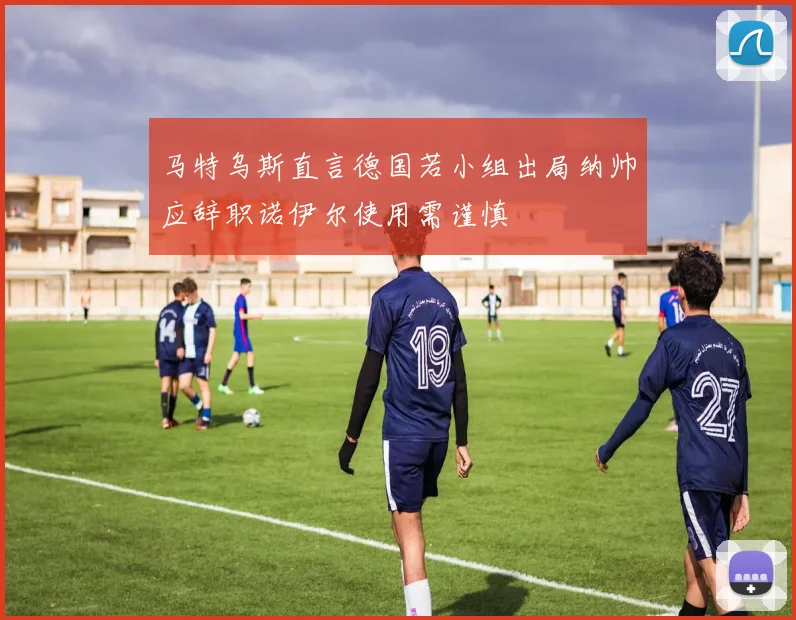 马特乌斯直言德国若小组出局纳帅应辞职诺伊尔使用需谨慎