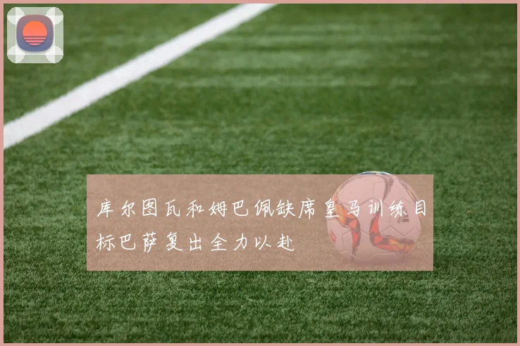 库尔图瓦和姆巴佩缺席皇马训练目标巴萨复出全力以赴