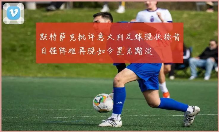 默特萨克批评意大利足球现状称昔日强阵难再现如今星光黯淡