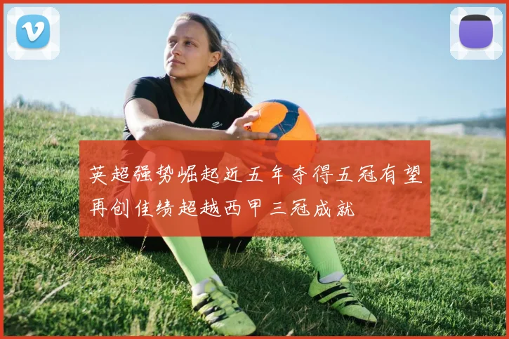英超强势崛起近五年夺得五冠有望再创佳绩超越西甲三冠成就