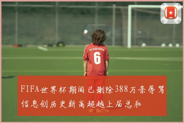 FIFA世界杯期间已删除388万条辱骂信息创历史新高超越上届总和