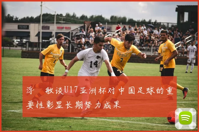 浮嶋敏谈U17亚洲杯对中国足球的重要性彰显长期努力成果