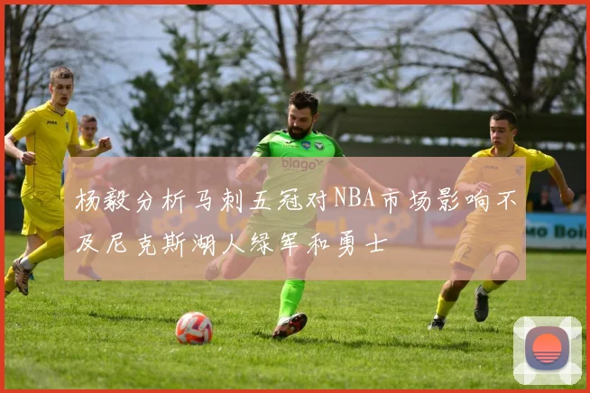 杨毅分析马刺五冠对NBA市场影响不及尼克斯湖人绿军和勇士