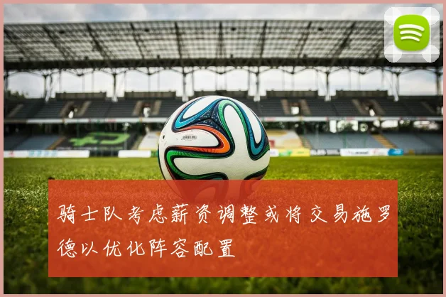 骑士队考虑薪资调整或将交易施罗德以优化阵容配置