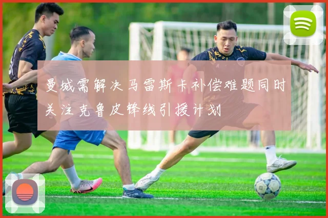曼城需解决马雷斯卡补偿难题同时关注克鲁皮锋线引援计划