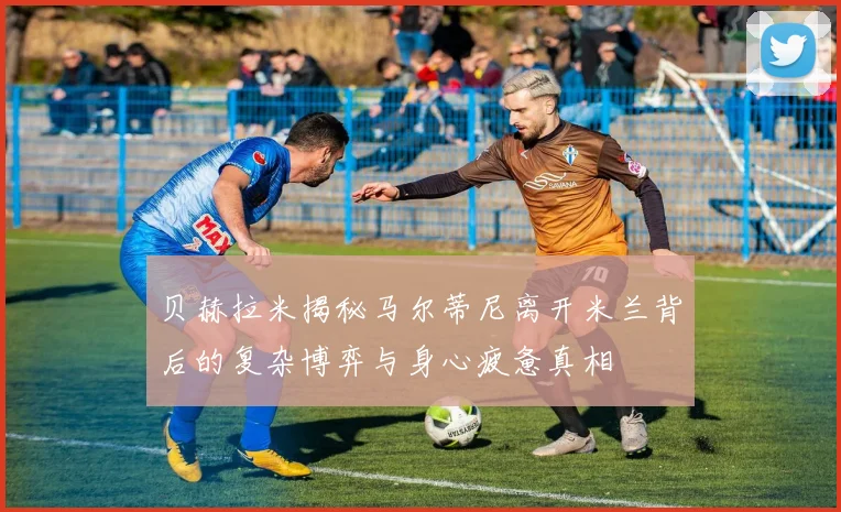 贝赫拉米揭秘马尔蒂尼离开米兰背后的复杂博弈与身心疲惫真相