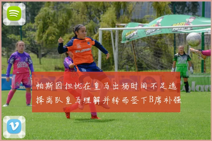 帕斯因担忧在皇马出场时间不足选择离队皇马理解并转而签下B席补强阵容