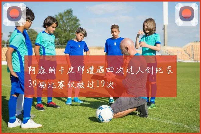 阿森纳卡皮耶遭遇四次过人创纪录39场比赛仅被过19次