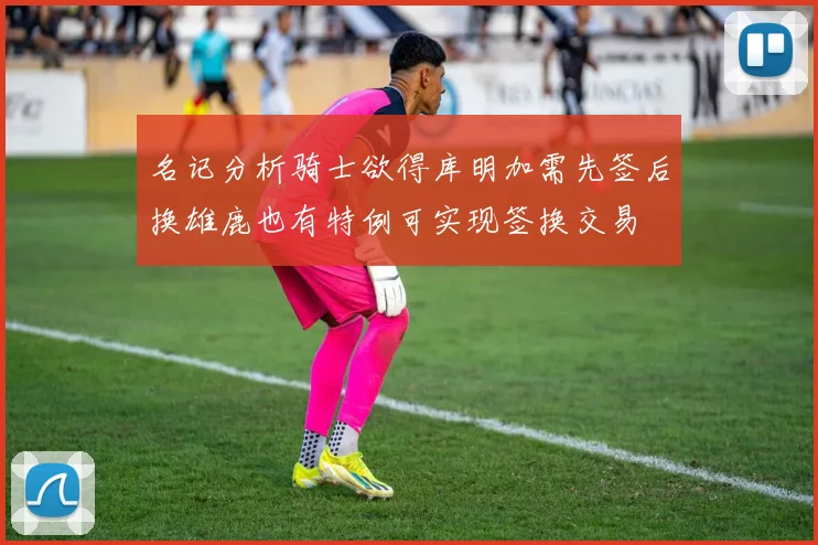 名记分析骑士欲得库明加需先签后换雄鹿也有特例可实现签换交易