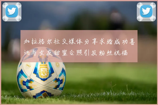 加拉格尔社交媒体分享求婚成功喜讯与女友甜蜜合照引发粉丝祝福