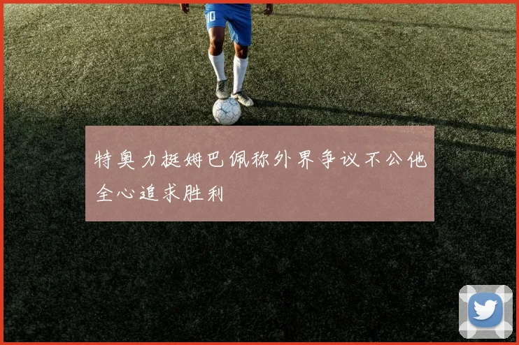 特奥力挺姆巴佩称外界争议不公他全心追求胜利