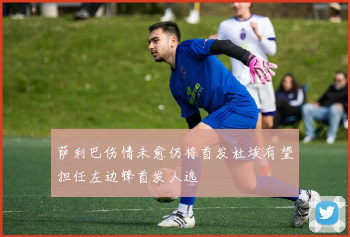 萨利巴伤情未愈仍将首发杜埃有望担任左边锋首发人选