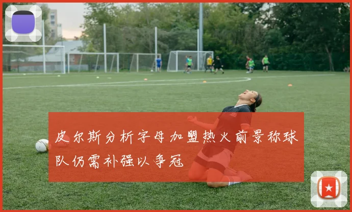 皮尔斯分析字母加盟热火前景称球队仍需补强以争冠