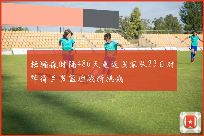 杨瀚森时隔486天重返国家队23日对阵荷兰男篮迎战新挑战