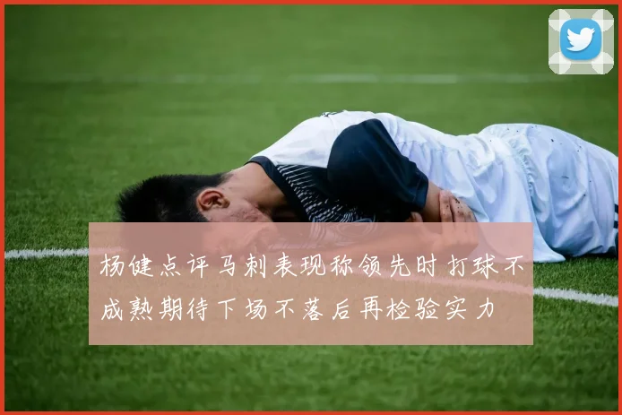杨健点评马刺表现称领先时打球不成熟期待下场不落后再检验实力