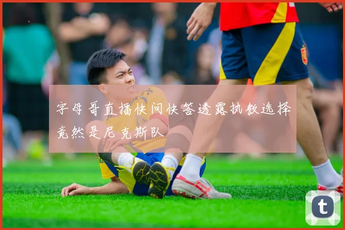 字母哥直播快问快答透露执教选择竟然是尼克斯队