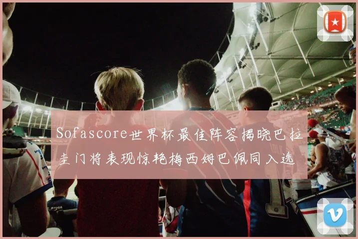 Sofascore世界杯最佳阵容揭晓巴拉圭门将表现惊艳梅西姆巴佩同入选